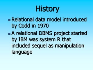 History
 Relational data model introduced
by Codd in 1970
 A relational DBMS project started
by IBM was system R that
included sequel as manipulation
language
 