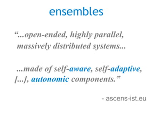 ensembles
“...open-ended, highly parallel,
 massively distributed systems...

 ...made of self-aware, self-adaptive,
[...], autonomic components.”

                         - ascens-ist.eu
 