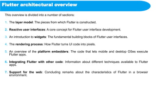 Flutter architectural overview
This overview is divided into a number of sections:
1. The layer model: The pieces from which Flutter is constructed.
2. Reactive user interfaces: A core concept for Flutter user interface development.
3. An introduction to widgets: The fundamental building blocks of Flutter user interfaces.
4. The rendering process: How Flutter turns UI code into pixels.
5. An overview of the platform embedders: The code that lets mobile and desktop OSes execute
Flutter apps.
6. Integrating Flutter with other code: Information about different techniques available to Flutter
apps.
7. Support for the web: Concluding remarks about the characteristics of Flutter in a browser
environment.
 