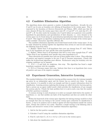 24                                            CHAPTER 4. VERSION SPACE LEARNING

4.2       Candidate Elimination Algorithm
The algorithms shown above generate a number of plausible hypotheses. Actually the sets
S and G can be seen as boundary sets deﬁning all hypotheses in the version space. This is
expressed by the boundary set theorem (Genesereth and Nilsson, 1987), which says that for
every element H from the version space there exist H ∈ S and H ∈ G, such that H ≥ H
and H ≥ H. In other words the boundary sets S and G allows us to generate every possible
hypothesis by generalization and specialization of their elements, i.e. every element in the
version space can be found along the generalization/specialization links between elements of
G and S. This suggests an algorithm combining the two search strategies of the version space,
called candidate elimination algorithm (Mitchel, 82).
    The candidate elimination algorithm uses bi-directional search of the version space. It can
be easily obtained by putting together the algorithms from section 2.1 and 2.2 and replacing
the following items from them:
    1. Replace ”Delete from S all hypotheses that cover any element from N ” with ”Delete
from S any hypothesis not more speciﬁc than some hypothesis in G”
    2. Replace ”Delete from G all hypotheses that fail to cover some example from P ” with
”Delete from G any hypothesis more speciﬁc than some hypothesis in S”
    These alterations are possible since each one of them implies what it alters. Thus collecting
all positive and negative examples in the sets P and N becomes unnecessary. Clearly this
makes the bi-directional algorithm more eﬃcient. Furthermore using the boundary sets two
stopping conditions can be imposed:
    1. If G = S and both are singletons, then stop. The algorithm has found a single
hypothesis consistent with the examples.
    2. If G or S becomes empty then stop. Indicate that there is no hypothesis that covers
all positive and none of the negative examples.


4.3       Experiment Generation, Interactive Learning
The standard deﬁnition of the inductive learning problem assumes that the training examples
age given by an independent agent and the learner has no control over them. In many
cases, however, it is possible to select an example and then to acquire information about its
classiﬁcation. Learning systems exploring this strategy are called interactive learning systems.
Such a system use an agent (called oracle) which provides the classiﬁcation of any example
the systems asks for. Clearly the basic problem here is to ask in such a way that the number
of further questions is minimal.
    A common strategy in such situations is to select an example which halves the number of
hypotheses, i.e. one that satisﬁes one halve of the hypotheses and does not satisfy the other
halve.
    Within the framework of the version space algorithm the halving strategy would be to ﬁnd
an example that does not belong to the current version space (otherwise its classiﬁcation is
known - it has to be positive) and to check it against all other hypotheses outside the version
space. Clearly this could be very costly. Therefore a simple strategy is the following (this is
actually and interactive version of the candidate elimination algorithm):

     1. Ask for the ﬁrst positive example

     2. Calculate S and G using the candidate elimination algorithm

     3. Find E, such that G ≥ E, ∀s ∈ S, E ≥ s (E is not in the version space).

     4. Ask about the classiﬁcation of E
 