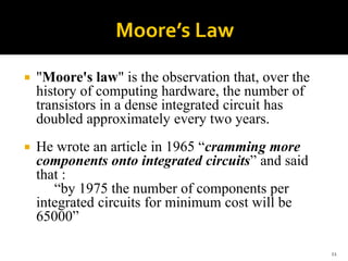  "Moore's law" is the observation that, over the
history of computing hardware, the number of
transistors in a dense integrated circuit has
doubled approximately every two years.
 He wrote an article in 1965 “cramming more
components onto integrated circuits” and said
that :
“by 1975 the number of components per
integrated circuits for minimum cost will be
65000”
11
 