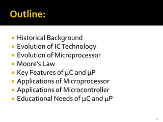  Historical Background
 Evolution of ICTechnology
 Evolution of Microprocessor
 Moore’s Law
 Key Features of µC and µP
 Applications of Microprocessor
 Applications of Microcontroller
 Educational Needs of µC and µP
3
 