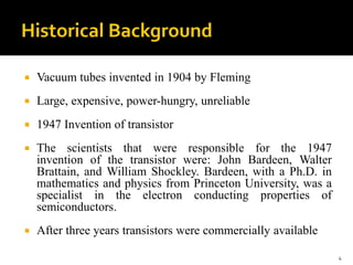  Vacuum tubes invented in 1904 by Fleming
 Large, expensive, power-hungry, unreliable
 1947 Invention of transistor
 The scientists that were responsible for the 1947
invention of the transistor were: John Bardeen, Walter
Brattain, and William Shockley. Bardeen, with a Ph.D. in
mathematics and physics from Princeton University, was a
specialist in the electron conducting properties of
semiconductors.
 After three years transistors were commercially available
4
 