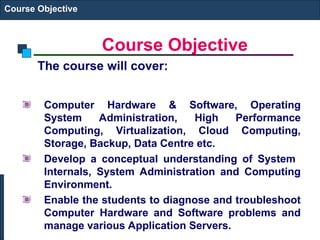 Course Objective
Course Objective
The course will cover:
Computer Hardware & Software, Operating
System Administration, High Performance
Computing, Virtualization, Cloud Computing,
Storage, Backup, Data Centre etc.
Develop a conceptual understanding of System
Internals, System Administration and Computing
Environment.
Enable the students to diagnose and troubleshoot
Computer Hardware and Software problems and
manage various Application Servers.
 