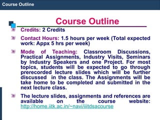 Course Outline
Course Outline
Credits: 2 Credits
Contact Hours: 1.5 hours per week (Total expected
work: Appx 5 hrs per week)
Mode of Teaching: Classroom Discussions,
Practical Assignments, Industry Visits, Seminars
by Industry Speakers and one Project. For most
topics, students will be expected to go through
prerecorded lecture slides which will be further
discussed in the class. The Assignments will be
take home to be completed and submitted in the
next lecture class.
The lecture slides, assignments and references are
available on the course website:
http://home.iitk.ac.in/~navi/iiitdsacourse
 