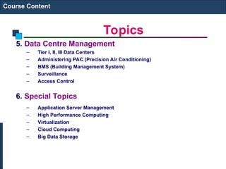 Topics
Course Content
5. Data Centre Management
– Tier I, II, III Data Centers
– Administering PAC (Precision Air Conditioning)
– BMS (Building Management System)
– Surveillance
– Access Control
6. Special Topics
– Application Server Management
– High Performance Computing
– Virtualization
– Cloud Computing
– Big Data Storage
 