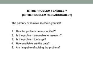 IS THE PROBLEM FEASIBLE ?
(IS THE PROBLEM RESEARCHABLE?)
The primary evaluative source is yourself.
1. Has the problem been specified?
2. Is the problem amenable to research?
3. Is the problem too large?
4. How available are the data?
5. Am I capable of solving the problem?
 