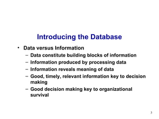 Introducing the Database Data versus Information Data constitute building blocks of information Information produced by processing data Information reveals meaning of data Good, timely, relevant information key to decision making Good decision making key to organizational survival 