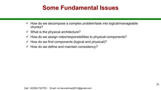 Some Fundamental Issues
 How do we decompose a complex problem/task into logical/manageable
chunks?
 What is the physical architecture?
 How do we assign roles/responsibilities to physical components?
 How do we find components (logical and physical)?
 How do we define and maintain consistency?
Cell: +92300-7327761 Email: mr.harunahmad2014@gmail.com
23
 