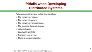 Pitfalls when Developing
Distributed Systems
False assumptions made by first time developer:
 The network is reliable.
 The network is secure.
 The network is homogeneous.
 The topology does not change.
 Latency is zero.
 Bandwidth is infinite.
 Transport cost is zero.
 There is one administrator.
Cell: +92300-7327761 Email: mr.harunahmad2014@gmail.com
5
 