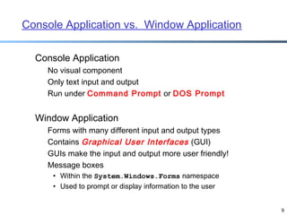 Console Application vs. Window Application
Console Application
No visual component
Only text input and output
Run under Command Prompt or DOS Prompt

Window Application
Forms with many different input and output types
Contains Graphical User Interfaces (GUI)
GUIs make the input and output more user friendly!
Message boxes
• Within the System.Windows.Forms namespace
• Used to prompt or display information to the user
9

 
