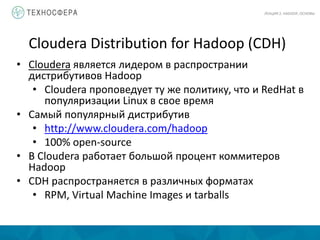 Cloudera Distribution for Hadoop (CDH)
ЛЕКЦИЯ 2: HADOOP, ОСНОВЫ
• Cloudera является лидером в распространии
дистрибутивов Hadoop
• Cloudera проповедует ту же политику, что и RedHat в
популяризации Linux в свое время
• Самый популярный дистрибутив
• http://www.cloudera.com/hadoop
• 100% open-source
• В Cloudera работает большой процент коммитеров
Hadoop
• CDH распространяется в различных форматах
• RPM, Virtual Machine Images и tarballs
 