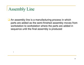 Assembly Line
 An assembly line is a manufacturing process in which
parts are added as the semi-finished assembly moves from
workstation to workstation where the parts are added in
sequence until the final assembly is produced
10
 