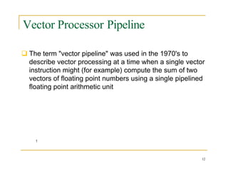 Vector Processor Pipeline
 The term "vector pipeline" was used in the 1970's to
describe vector processing at a time when a single vector
instruction might (for example) compute the sum of two
vectors of floating point numbers using a single pipelined
floating point arithmetic unit
12
 