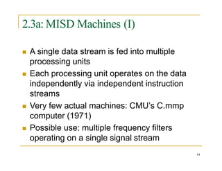 2.3a: MISD Machines (I)
14
 A single data stream is fed into multiple
processing units
 Each processing unit operates on the data
independently via independent instruction
streams
 Very few actual machines: CMU’s C.mmp
computer (1971)
 Possible use: multiple frequency filters
operating on a single signal stream
 