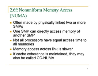 2.6f: Nonuniform Memory Access
(NUMA)
27
 Often made by physically linked two or more
SMPs
 One SMP can directly access memory of
another SMP
 Not all processors have equal access time to
all memories
 Memory access across link is slower
 If cache coherence is maintained, they may
also be called CC-NUMA
 