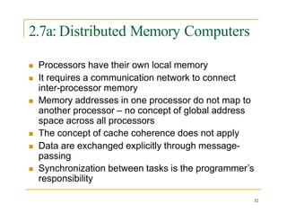 2.7a: Distributed Memory Computers
32
 Processors have their own local memory
 It requires a communication network to connect
inter-processor memory
 Memory addresses in one processor do not map to
another processor – no concept of global address
space across all processors
 The concept of cache coherence does not apply
 Data are exchanged explicitly through message-
passing
 Synchronization between tasks is the programmer’s
responsibility
 