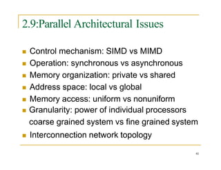2.9:Parallel Architectural Issues
41
 Control mechanism: SIMD vs MIMD
 Operation: synchronous vs asynchronous
 Memory organization: private vs shared
 Address space: local vs global
 Memory access: uniform vs nonuniform
 Granularity: power of individual processors
coarse grained system vs fine grained system
 Interconnection network topology
 