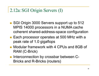 2.12a: SGI Origin Servers (I)
48
 SGI Origin 3000 Servers support up to 512
MPIS 14000 processors in a NUMA cache
coherent shared-address-space configuration
 Each processor operates at 500 MHz with a
peak rate of 1.0 gigaflops
 Modular framework with 4 CPUs and 8GB of
RAM (C-Brick)
 Interconnection by crossbar between C-
Bricks and R-Bricks (routers)
 