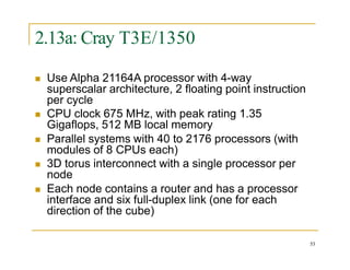 2.13a: Cray T3E/1350
53
 Use Alpha 21164A processor with 4-way
superscalar architecture, 2 floating point instruction
per cycle
 CPU clock 675 MHz, with peak rating 1.35
Gigaflops, 512 MB local memory
 Parallel systems with 40 to 2176 processors (with
modules of 8 CPUs each)
 3D torus interconnect with a single processor per
node
 Each node contains a router and has a processor
interface and six full-duplex link (one for each
direction of the cube)
 