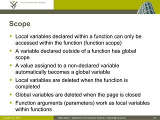 Beat Signer - Department of Computer Science - bsigner@vub.ac.be 16November 4, 2016
Functions
 A function is a block of code to perform a particular task
 enables the reuse of code
 functions are objects and can be used like any other value
- can be stored in variables, objects and arrays
- can be passed as argument to functions or returned from functions
 access to a function without the () operator returns the definition
of a function
function multiply(p1, p2) {
return p1 * p2;
}
var r = multiply(3, 4); // 12
 
