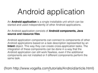   Android application
An Android application is a single installable unit which can be
started and used independently of other Android applications.
An Android application consists of Android components, Java
source and resource ﬁles.
Android application components can connect to components of other
Android applications based on a task description represented by an
Intent object. This way they can create cross-application tasks. The
integration of these components can be done in a way that the
Android application can still work ﬂawless, even if the additional
components are not installed or if different components perform the
same task.
(from http://www.vogella.com/tutorials/Android/article.html)
11
 