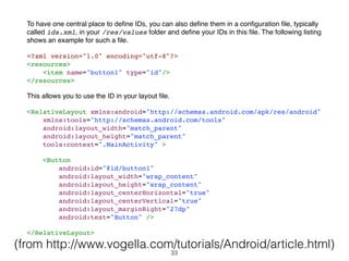 To have one central place to deﬁne IDs, you can also deﬁne them in a conﬁguration ﬁle, typically
called ids.xml, in your /res/values folder and deﬁne your IDs in this ﬁle. The following listing
shows an example for such a ﬁle.
<?xml version="1.0" encoding="utf-8"?>
<resources>
<item name="button1" type="id"/>
</resources>
This allows you to use the ID in your layout ﬁle.
<RelativeLayout xmlns:android="http://schemas.android.com/apk/res/android"
xmlns:tools="http://schemas.android.com/tools"
android:layout_width="match_parent"
android:layout_height="match_parent"
tools:context=".MainActivity" >
<Button
android:id="@id/button1"
android:layout_width="wrap_content"
android:layout_height="wrap_content"
android:layout_centerHorizontal="true"
android:layout_centerVertical="true"
android:layout_marginRight="27dp"
android:text="Button" />
</RelativeLayout>
(from http://www.vogella.com/tutorials/Android/article.html)
33
 