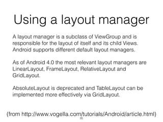 Using a layout manager
A layout manager is a subclass of ViewGroup and is
responsible for the layout of itself and its child Views.
Android supports different default layout managers.
As of Android 4.0 the most relevant layout managers are
LinearLayout, FrameLayout, RelativeLayout and
GridLayout.
AbsoluteLayout is deprecated and TableLayout can be
implemented more effectively via GridLayout.
(from http://www.vogella.com/tutorials/Android/article.html)
35
 