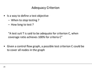 Adequacy Criterion
• Is a way to define a test objective
– When to stop testing ?
– How long to test ?
“A test suit T is said to be adequate for criterion C, when
coverage ratio achieves 100% for criteria C”
• Given a control flow graph, a possible test criterion C could be
to cover all nodes in the graph
23
 
