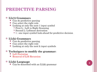 PREDICTIVE PARSING
 LL(1) Grammars
 Can do predictive parsing
 Can select the right rule
 Looking at only the next 1 input symbol
 First L : Left to Right Scanning
 Second L: Leftmost derivation
 1 : one input symbol look-ahead for predictive decision
 LL(k) Grammars
 Can do predictive parsing
 Can select the right rule
 Looking at only the next k input symbols
 Techniques to modify the grammar:
 Left Factoring
 Removal of Left Recursion
 LL(k) Language
 Can be described with an LL(k) grammar
5
 