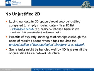 Beat Signer - Department of Computer Science - bsigner@vub.ac.be 14
March 25, 2021
No Unjustified 2D
▪ Laying out data in 2D space should also be justified
compared to simply showing data with a 1D list
▪ information density (e.g. number of labels) is higher in lists
▪ ordered lists are excellent for lookup tasks
▪ Benefits of explicitly showing relationships outweigh the
costs of required space when a task requires the
understanding of the topological structure of a network
▪ Some tasks might be handled well by 1D lists even if the
original data has a network structure
 