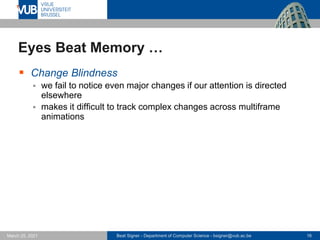 Beat Signer - Department of Computer Science - bsigner@vub.ac.be 16
March 25, 2021
Eyes Beat Memory …
▪ Change Blindness
▪ we fail to notice even major changes if our attention is directed
elsewhere
▪ makes it difficult to track complex changes across multiframe
animations
 