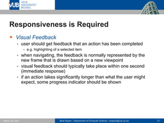 Beat Signer - Department of Computer Science - bsigner@vub.ac.be 21
March 25, 2021
Responsiveness is Required
▪ Visual Feedback
▪ user should get feedback that an action has been completed
- e.g. highlighting of a selected item
▪ when navigating, the feedback is normally represented by the
new frame that is drawn based on a new viewpoint
▪ visual feedback should typically take place within one second
(immediate response)
▪ if an action takes significantly longer than what the user might
expect, some progress indicator should be shown
 