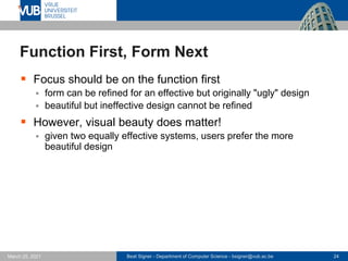 Beat Signer - Department of Computer Science - bsigner@vub.ac.be 24
March 25, 2021
Function First, Form Next
▪ Focus should be on the function first
▪ form can be refined for an effective but originally "ugly" design
▪ beautiful but ineffective design cannot be refined
▪ However, visual beauty does matter!
▪ given two equally effective systems, users prefer the more
beautiful design
 