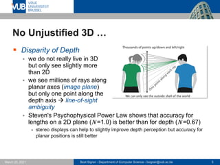 Beat Signer - Department of Computer Science - bsigner@vub.ac.be 5
March 25, 2021
No Unjustified 3D …
▪ Disparity of Depth
▪ we do not really live in 3D
but only see slightly more
than 2D
▪ we see millions of rays along
planar axes (image plane)
but only one point along the
depth axis → line-of-sight
ambiguity
▪ Steven's Psychophysical Power Law shows that accuracy for
lengths on a 2D plane (N =1.0) is better than for depth (N =0.67)
- stereo displays can help to slightly improve depth perception but accuracy for
planar positions is still better
 