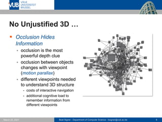 Beat Signer - Department of Computer Science - bsigner@vub.ac.be 6
March 25, 2021
No Unjustified 3D …
▪ Occlusion Hides
Information
▪ occlusion is the most
powerful depth clue
▪ occlusion between objects
changes with viewpoint
(motion parallax)
▪ different viewpoints needed
to understand 3D structure
- costs of interactive navigation
- additional cognitive load to
remember information from
different viewpoints
 