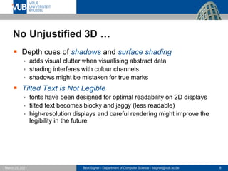 Beat Signer - Department of Computer Science - bsigner@vub.ac.be 8
March 25, 2021
No Unjustified 3D …
▪ Depth cues of shadows and surface shading
▪ adds visual clutter when visualising abstract data
▪ shading interferes with colour channels
▪ shadows might be mistaken for true marks
▪ Tilted Text is Not Legible
▪ fonts have been designed for optimal readability on 2D displays
▪ tilted text becomes blocky and jaggy (less readable)
▪ high-resolution displays and careful rendering might improve the
legibility in the future
 
