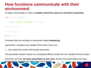 It's legal, and possible, to have a variable named the same as a function's parameter.
def message(number):
print("Enter a number:", number)
number = 1234
message(1)
print(number)
A situation like this activates a mechanism called shadowing:
•parameter x shadows any variable of the same name, but...
•... only inside the function defining the parameter.
The parameter named number is a completely different entity from the variable named number.
A function can have as many parameters as you want, but the more parameters you have,
the harder it is to memorize their roles and purposes.
How functions communicate with their
environment
 