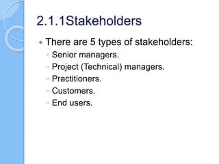 2.1.1Stakeholders
 There are 5 types of stakeholders:
◦ Senior managers.
◦ Project (Technical) managers.
◦ Practitioners.
◦ Customers.
◦ End users.
 