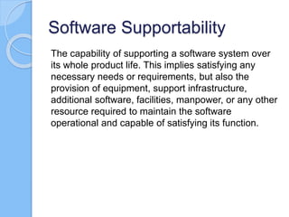 Software Supportability
The capability of supporting a software system over
its whole product life. This implies satisfying any
necessary needs or requirements, but also the
provision of equipment, support infrastructure,
additional software, facilities, manpower, or any other
resource required to maintain the software
operational and capable of satisfying its function.
 