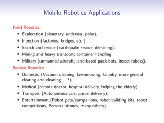 Mobile Robotics Applications
Field Robotics
• Exploration (planetary, undersea, polar).
• Inpection (factories, bridges, etc.)
• Search and rescue (earthquake rescue; demining).
• Mining and heavy transport; container handling.
• Military (unmanned aircraft, land-based pack-bots, insect robots).
Service Robotics
• Domestic (Vacuum cleaning, lawnmowing, laundry, more general
clearing and cleaning. . . ?).
• Medical (remote doctor, hospital delivery, helping the elderly).
• Transport (Autonomous cars, parcel delivery).
• Entertainment (Robot pets/companions, robot building kits, robot
competitions, Personal drones, many others).
 