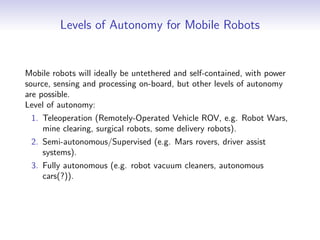 Levels of Autonomy for Mobile Robots
Mobile robots will ideally be untethered and self-contained, with power
source, sensing and processing on-board, but other levels of autonomy
are possible.
Level of autonomy:
1. Teleoperation (Remotely-Operated Vehicle ROV, e.g. Robot Wars,
mine clearing, surgical robots, some delivery robots).
2. Semi-autonomous/Supervised (e.g. Mars rovers, driver assist
systems).
3. Fully autonomous (e.g. robot vacuum cleaners, autonomous
cars(?)).
 