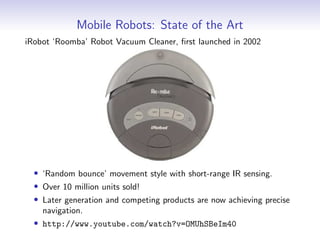 Mobile Robots: State of the Art
iRobot ‘Roomba’ Robot Vacuum Cleaner, first launched in 2002
• ‘Random bounce’ movement style with short-range IR sensing.
• Over 10 million units sold!
• Later generation and competing products are now achieving precise
navigation.
• http://www.youtube.com/watch?v=OMUhSBeIm40
 