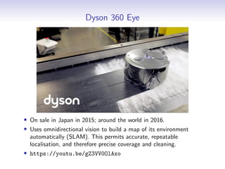 Dyson 360 Eye
• On sale in Japan in 2015; around the world in 2016.
• Uses omnidirectional vision to build a map of its environment
automatically (SLAM). This permits accurate, repeatable
localisation, and therefore precise coverage and cleaning.
• https://youtu.be/gZ3VV0OlAxo
 