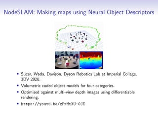 NodeSLAM: Making maps using Neural Object Descriptors
• Sucar, Wada, Davison, Dyson Robotics Lab at Imperial College,
3DV 2020.
• Volumetric coded object models for four categories.
• Optimised against multi-view depth images using differentiable
rendering.
• https://youtu.be/zPzMtXU-0JE
 