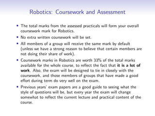 Robotics: Coursework and Assessment
• The total marks from the assessed practicals will form your overall
coursework mark for Robotics.
• No extra written coursework will be set.
• All members of a group will receive the same mark by default
(unless we have a strong reason to believe that certain members are
not doing their share of work).
• Coursework marks in Robotics are worth 33% of the total marks
available for the whole course, to reflect the fact that it is a lot of
work. Also, the exam will be designed to tie in closely with the
coursework, and those members of groups that have made a good
effort during term do very well on the exam.
• Previous years’ exam papers are a good guide to seeing what the
style of questions will be, but every year the exam will change
somewhat to reflect the current lecture and practical content of the
course.
 