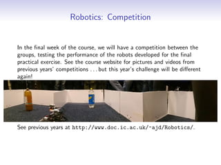 Robotics: Competition
In the final week of the course, we will have a competition between the
groups, testing the performance of the robots developed for the final
practical exercise. See the course website for pictures and videos from
previous years’ competitions . . . but this year’s challenge will be different
again!
See previous years at http://www.doc.ic.ac.uk/~ajd/Robotics/.
 