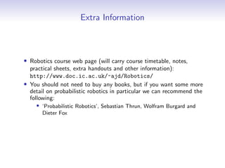 Extra Information
• Robotics course web page (will carry course timetable, notes,
practical sheets, extra handouts and other information):
http://www.doc.ic.ac.uk/~ajd/Robotics/
• You should not need to buy any books, but if you want some more
detail on probabilistic robotics in particular we can recommend the
following:
• ‘Probabilistic Robotics’, Sebastian Thrun, Wolfram Burgard and
Dieter Fox
 