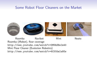 Some Robot Floor Cleaners on the Market
Roomba Navibot Mint Neato
Roomba (iRobot), floor coverage
http://www.youtube.com/watch?v=OMUhSBeIm40
Mint Floor Cleaner (Evolution Robotics)
http://www.youtube.com/watch?v=6Cf55mIaNGw
 