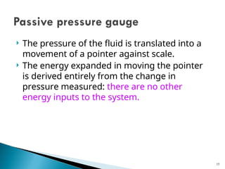 The pressure of the fluid is translated into a
movement of a pointer against scale.
 The energy expanded in moving the pointer
is derived entirely from the change in
pressure measured: there are no other
energy inputs to the system.
15
 